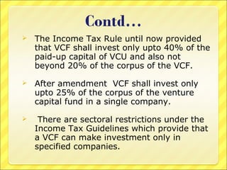 

The Income Tax Rule until now provided
that VCF shall invest only upto 40% of the
paid-up capital of VCU and also not
beyond 20% of the corpus of the VCF.



After amendment VCF shall invest only
upto 25% of the corpus of the venture
capital fund in a single company.



There are sectoral restrictions under the
Income Tax Guidelines which provide that
a VCF can make investment only in
specified companies.

 