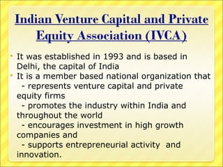 It was established in 1993 and is based in
Delhi, the capital of India
 It is a member based national organization that
- represents venture capital and private
equity firms
- promotes the industry within India and
throughout the world
- encourages investment in high growth
companies and
- supports entrepreneurial activity and
innovation.


 