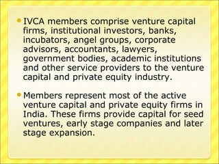 IVCA

members comprise venture capital
firms, institutional investors, banks,
incubators, angel groups, corporate
advisors, accountants, lawyers,
government bodies, academic institutions
and other service providers to the venture
capital and private equity industry.

Members

represent most of the active
venture capital and private equity firms in
India. These firms provide capital for seed
ventures, early stage companies and later
stage expansion.

 