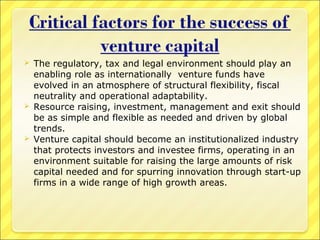 





The regulatory, tax and legal environment should play an
enabling role as internationally venture funds have
evolved in an atmosphere of structural flexibility, fiscal
neutrality and operational adaptability.
Resource raising, investment, management and exit should
be as simple and flexible as needed and driven by global
trends.
Venture capital should become an institutionalized industry
that protects investors and investee firms, operating in an
environment suitable for raising the large amounts of risk
capital needed and for spurring innovation through start-up
firms in a wide range of high growth areas.

 
