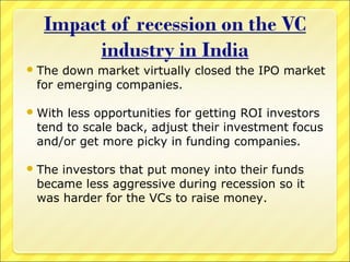  The

down market virtually closed the IPO market
for emerging companies.

 With

less opportunities for getting ROI investors
tend to scale back, adjust their investment focus
and/or get more picky in funding companies.

 The

investors that put money into their funds
became less aggressive during recession so it
was harder for the VCs to raise money.

 