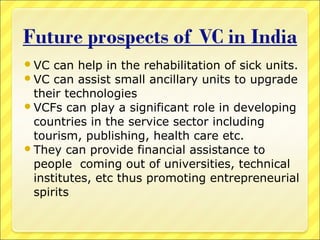  VC

can help in the rehabilitation of sick units.
 VC can assist small ancillary units to upgrade
their technologies
 VCFs can play a significant role in developing
countries in the service sector including
tourism, publishing, health care etc.
 They can provide financial assistance to
people coming out of universities, technical
institutes, etc thus promoting entrepreneurial
spirits

 