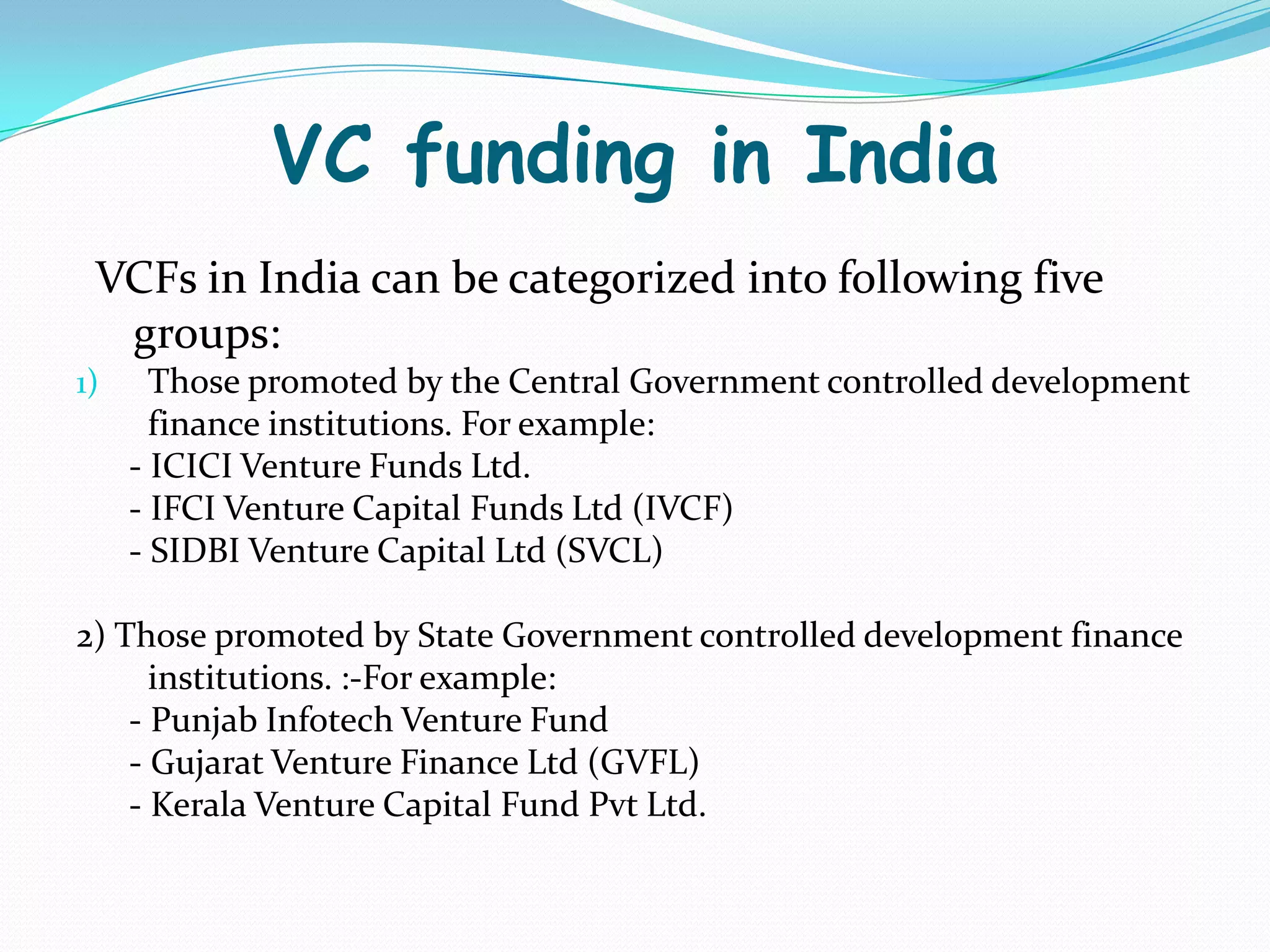 VC funding in India
VCFs in India can be categorized into following five
groups:
1)

Those promoted by the Central Government controlled development
finance institutions. For example:
- ICICI Venture Funds Ltd.
- IFCI Venture Capital Funds Ltd (IVCF)
- SIDBI Venture Capital Ltd (SVCL)

2) Those promoted by State Government controlled development finance
institutions. :-For example:
- Punjab Infotech Venture Fund
- Gujarat Venture Finance Ltd (GVFL)
- Kerala Venture Capital Fund Pvt Ltd.

 