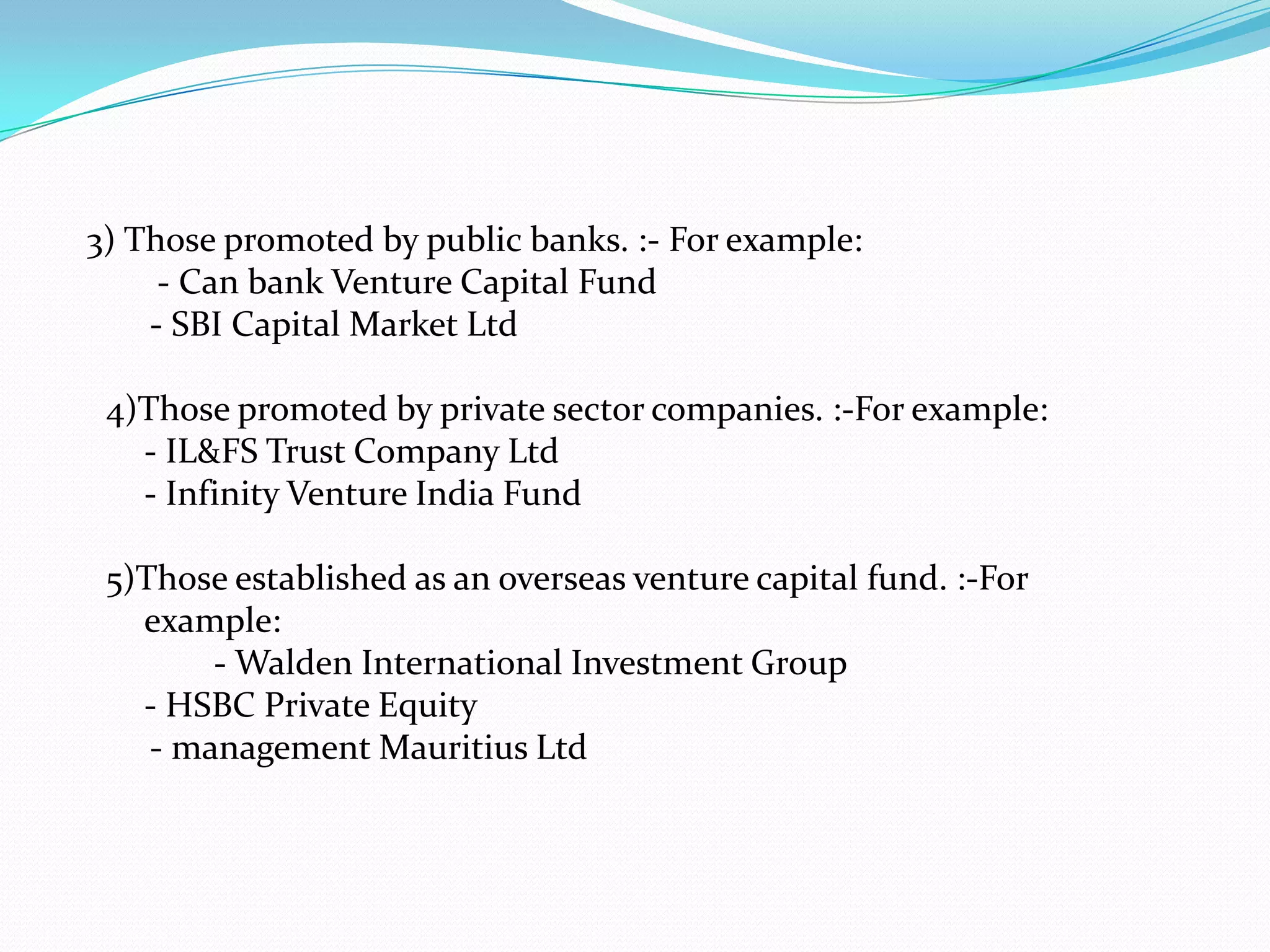 3) Those promoted by public banks. :- For example:
- Can bank Venture Capital Fund
- SBI Capital Market Ltd
4)Those promoted by private sector companies. :-For example:
- IL&FS Trust Company Ltd
- Infinity Venture India Fund
5)Those established as an overseas venture capital fund. :-For
example:
- Walden International Investment Group
- HSBC Private Equity
- management Mauritius Ltd

 