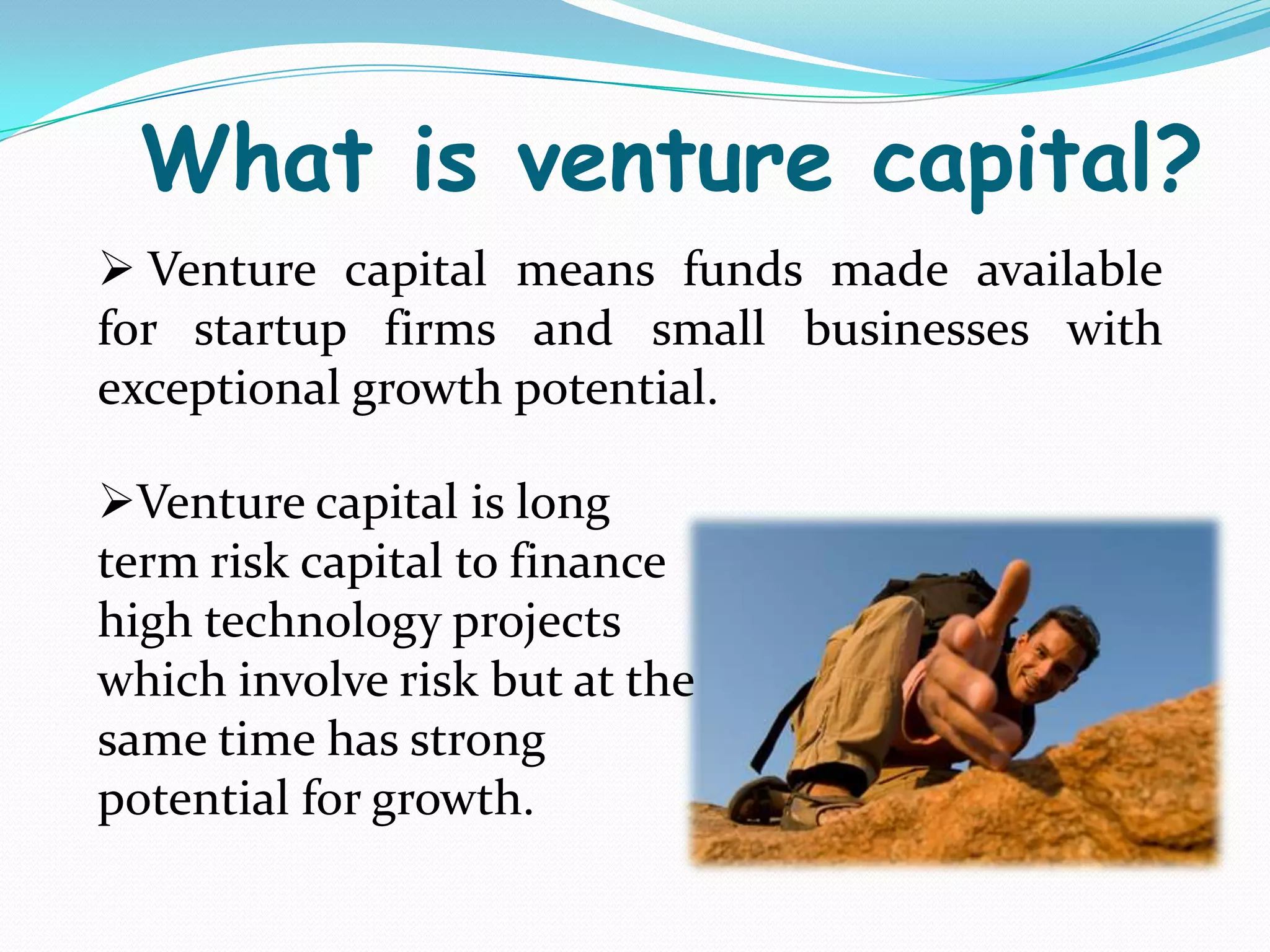What is venture capital?
 Venture capital means funds made available
for startup firms and small businesses with
exceptional growth potential.
Venture capital is long
term risk capital to finance
high technology projects
which involve risk but at the
same time has strong
potential for growth.

 