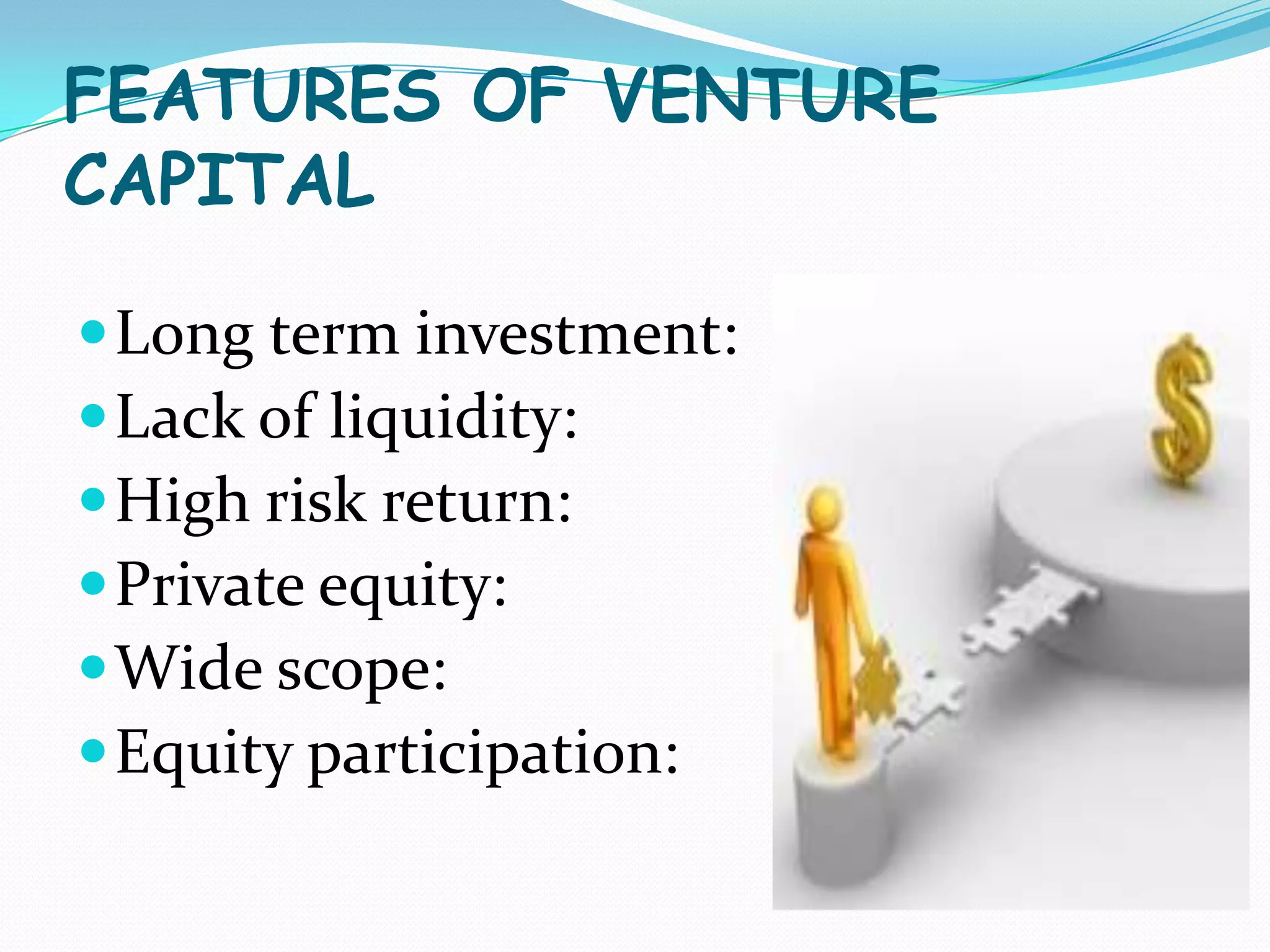 FEATURES OF VENTURE
CAPITAL
 Long term investment:
 Lack of liquidity:
 High risk return:
 Private equity:
 Wide scope:
 Equity participation:

 