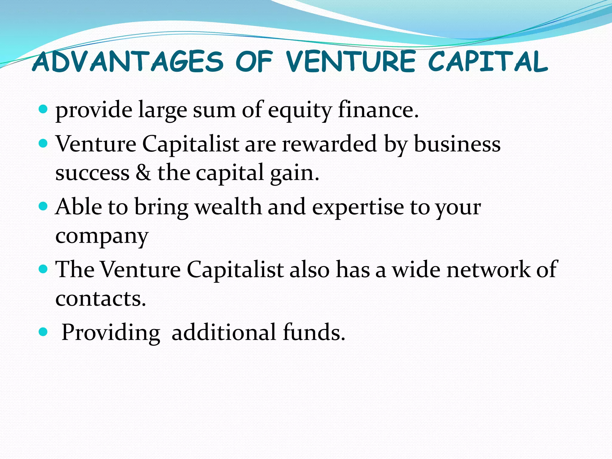 ADVANTAGES OF VENTURE CAPITAL
 provide large sum of equity finance.
 Venture Capitalist are rewarded by business
success & the capital gain.
 Able to bring wealth and expertise to your
company

 The Venture Capitalist also has a wide network of
contacts.
 Providing additional funds.

 
