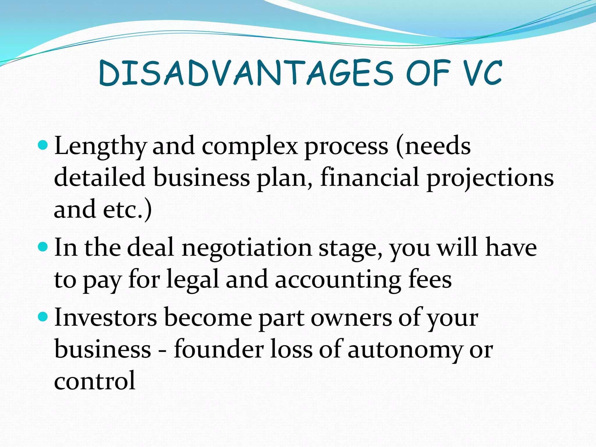 DISADVANTAGES OF VC
 Lengthy and complex process (needs

detailed business plan, financial projections
and etc.)
 In the deal negotiation stage, you will have
to pay for legal and accounting fees
 Investors become part owners of your
business - founder loss of autonomy or
control

 