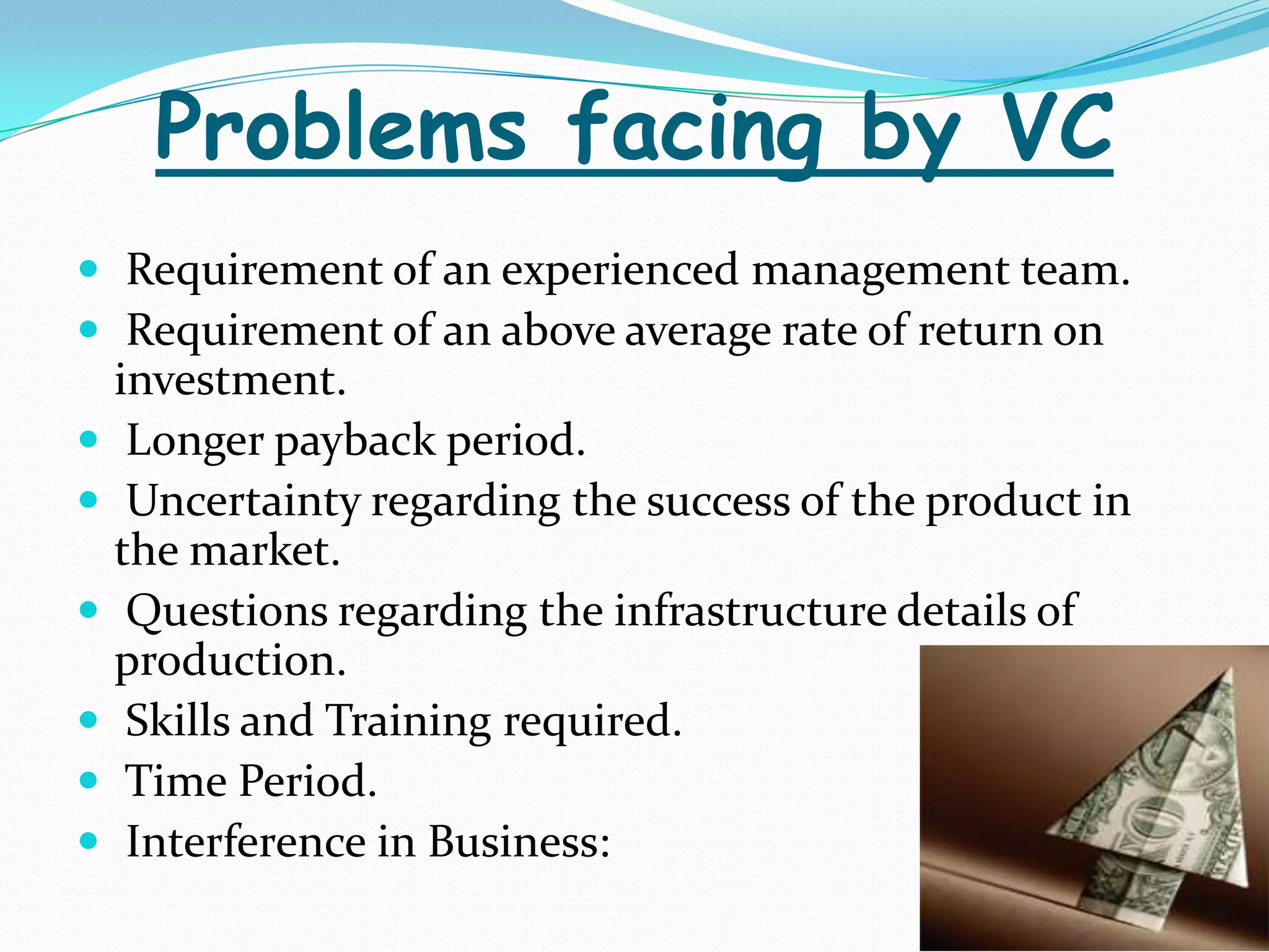 Problems facing by VC
 Requirement of an experienced management team.
 Requirement of an above average rate of return on







investment.
Longer payback period.
Uncertainty regarding the success of the product in
the market.
Questions regarding the infrastructure details of
production.
Skills and Training required.
Time Period.
Interference in Business:

 
