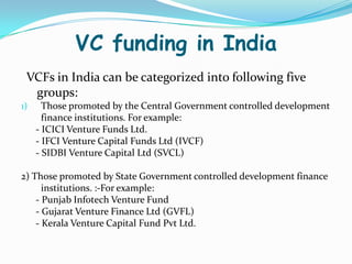VC funding in India
VCFs in India can be categorized into following five
groups:
1)

Those promoted by the Central Government controlled development
finance institutions. For example:
- ICICI Venture Funds Ltd.
- IFCI Venture Capital Funds Ltd (IVCF)
- SIDBI Venture Capital Ltd (SVCL)

2) Those promoted by State Government controlled development finance
institutions. :-For example:
- Punjab Infotech Venture Fund
- Gujarat Venture Finance Ltd (GVFL)
- Kerala Venture Capital Fund Pvt Ltd.

 