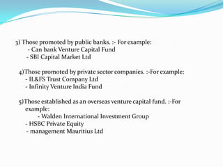 3) Those promoted by public banks. :- For example:
- Can bank Venture Capital Fund
- SBI Capital Market Ltd
4)Those promoted by private sector companies. :-For example:
- IL&FS Trust Company Ltd
- Infinity Venture India Fund
5)Those established as an overseas venture capital fund. :-For
example:
- Walden International Investment Group
- HSBC Private Equity
- management Mauritius Ltd

 