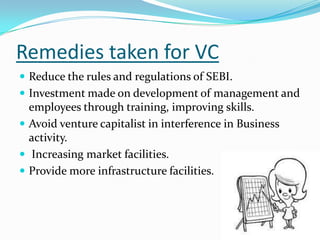 Remedies taken for VC
 Reduce the rules and regulations of SEBI.
 Investment made on development of management and

employees through training, improving skills.
 Avoid venture capitalist in interference in Business
activity.
 Increasing market facilities.
 Provide more infrastructure facilities.

 