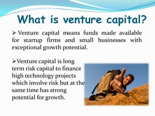 What is venture capital?
 Venture capital means funds made available
for startup firms and small businesses with
exceptional growth potential.
Venture capital is long
term risk capital to finance
high technology projects
which involve risk but at the
same time has strong
potential for growth.

 