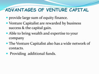 ADVANTAGES OF VENTURE CAPITAL
 provide large sum of equity finance.
 Venture Capitalist are rewarded by business
success & the capital gain.
 Able to bring wealth and expertise to your
company

 The Venture Capitalist also has a wide network of
contacts.
 Providing additional funds.

 