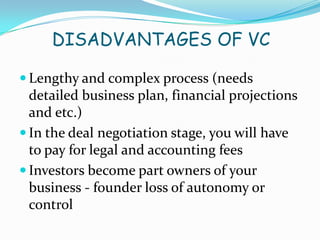 DISADVANTAGES OF VC
 Lengthy and complex process (needs

detailed business plan, financial projections
and etc.)
 In the deal negotiation stage, you will have
to pay for legal and accounting fees
 Investors become part owners of your
business - founder loss of autonomy or
control

 