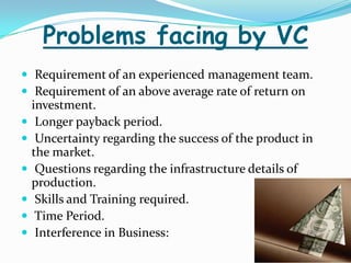 Problems facing by VC
 Requirement of an experienced management team.
 Requirement of an above average rate of return on







investment.
Longer payback period.
Uncertainty regarding the success of the product in
the market.
Questions regarding the infrastructure details of
production.
Skills and Training required.
Time Period.
Interference in Business:

 