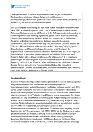10
die Expertise und z. T. auf das Kapital der Business Angels zurückgreifen.
Rückwanderer, die in den USA an Spitzenuniversitäten oder in
Hochtechnologieunternehmen gearbeitet hatten, potenzierten den Clustereffekt. Die
Entwicklung war sich zunehmend selbsttragend.
Der Staat förderte den Aufstieg zur High-Tech-Nation im letzten Vierteljahrhundert
aktiv. 1993 wurde ein Programm initiiert, das VC-Investitionen erleichtern sollte.
Neben der Kofinanzierung von VC-Fonds und der Auftragsvergabe insbesondere an
Technologiefirmen des Verteidigungssektors gibt es seither auch Steueranreize,
deren exakte Ausgestaltung variierte. Aktuell sind Investitionen in bestimmten
Regionen und in technologieintensiven Sektoren steuerlich begünstigt.
Unternehmen, die in Exportindustrien tätig sind, müssen ihre Gewinne anstelle der
üblichen 25 Prozent nur mit 16 Prozent versteuern; diese Vergünstigung gilt für
Biotechnologie- und Nanotechnologieunternehmen unabhängig von der
Exportaktivität. Für Investitionen außerhalb des Kernbereichs, d.h. in der Negev, in
Nordisrael und in Jerusalem, gilt ein nochmals verminderter Steuersatz von 9
Prozent. Zudem gibt es Steuerermäßigungen für „Rückkehrer“, d. h. israelische
Staatsbürger, die nach längerem Auslandsaufenthalt ins Land zurückkommen. Diese
Regelung zielt explizit auf Wissenschaftler und Unternehmer, die in den USA oder
Europa Karriere gemacht bzw. Firmen aufgebaut haben. Die im Ausland
erwirtschafteten Gewinne bleiben steuerfrei, wenn der Unternehmer den Firmensitz
nach Israel verlagert (Government of Israel, 2013).
Anreizstrukturen
Gründer in Hochtechnologiesektoren sollten generell über bessere Bedingungen für
Wagniskapitalinvestitionen und bessere Rahmenbedingungen für
Innovationsaktivitäten und die Übernahme von Risiken gefördert werden (vgl. Röhl,
2010). Unternehmerische Innovationen treiben den technischen Fortschritt als
Hauptursache langfristigen Wirtschaftswachstums und kommen über ihre Diffusion,
also die unausweichliche Verbreitung und Nutzung einmal gewonnener Kenntnisse,
über kurz oder lang allen Marktteilnehmern zugute. Aufgrund der positiven externen
Effekte, die von den Investitionen in Forschung und Entwicklung ausgehen, sind
derartige Fördermaßnahmen gesamtwirtschaftlich nicht nur gerechtfertigt, sondern
sinnvoll. Mit dem Investitionszuschuss Wagniskapital hat das
Bundeswirtschaftsministerium 2013 ein neues Förderinstrument aufgelegt, um die
Bedingungen für VC zu verbessern (vgl. BMWi, 2013). Mit der Maßnahme erhalten
private Investoren, die mit der Zeichnung von Gesellschaftsanteilen an jungen
innovativen Unternehmen Risiken übernehmen, einen zwanzigprozentigen
Zuschuss. Hierfür stehen bundesweit 150 Millionen Euro zur Verfügung. Das
Instrument richtet sich nicht an VC-Fonds, sondern an Einzelinvestoren. Derartige
 