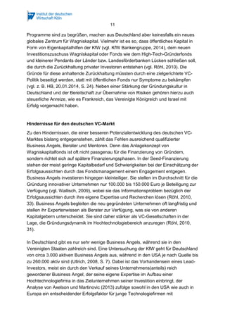11
Programme sind zu begrüßen, machen aus Deutschland aber keinesfalls ein neues
globales Zentrum für Wagniskapital. Vielmehr ist es so, dass öffentliches Kapital in
Form von Eigenkapitalhilfen der KfW (vgl. KfW Bankengruppe, 2014), dem neuen
Investitionszuschuss Wagniskapital oder Fonds wie dem High-Tech-Gründerfonds
und kleinerer Pendants der Länder bzw. Landesförderbanken Lücken schließen soll,
die durch die Zurückhaltung privater Investoren entstehen (vgl. Röhl, 2010). Die
Gründe für diese anhaltende Zurückhaltung müssten durch eine zielgerichtete VC-
Politik beseitigt werden, statt mit öffentlichen Fonds nur Symptome zu bekämpfen
(vgl. z. B. HB, 20.01.2014, S. 24). Neben einer Stärkung der Gründungskultur in
Deutschland und der Bereitschaft zur Übernahme von Risiken gehören hierzu auch
steuerliche Anreize, wie es Frankreich, das Vereinigte Königreich und Israel mit
Erfolg vorgemacht haben.
Hindernisse für den deutschen VC-Markt
Zu den Hindernissen, die einer besseren Potenzialentwicklung des deutschen VC-
Marktes bislang entgegenstehen, zählt das Fehlen ausreichend qualifizierter
Business Angels, Berater und Mentoren. Denn das Anlagekonzept von
Wagniskapitalfonds ist oft nicht passgenau für die Finanzierung von Gründern,
sondern richtet sich auf spätere Finanzierungsphasen. In der Seed-Finanzierung
stehen der meist geringe Kapitalbedarf und Schwierigkeiten bei der Einschätzung der
Erfolgsaussichten durch das Fondsmanagement einem Engagement entgegen.
Business Angels investieren hingegen kleinteiliger. Sie stellen im Durchschnitt für die
Gründung innovativer Unternehmen nur 100.000 bis 150.000 Euro je Beteiligung zur
Verfügung (vgl. Wallisch, 2009), wobei sie das Informationsproblem bezüglich der
Erfolgsaussichten durch ihre eigene Expertise und Recherchen lösen (Röhl, 2010,
33). Business Angels begleiten die neu gegründeten Unternehmen oft langfristig und
stellen ihr Expertenwissen als Berater zur Verfügung, was sie von anderen
Kapitalgebern unterscheidet. Sie sind daher stärker als VC-Gesellschaften in der
Lage, die Gründungsdynamik im Hochtechnologiebereich anzuregen (Röhl, 2010,
31).
In Deutschland gibt es nur sehr wenige Business Angels, während sie in den
Vereinigten Staaten zahlreich sind. Eine Untersuchung der KfW geht für Deutschland
von circa 3.000 aktiven Business Angels aus, während in den USA je nach Quelle bis
zu 260.000 aktiv sind (Ullrich, 2008, S. 7). Dabei ist das Vorhandensein eines Lead-
Investors, meist ein durch den Verkauf seines Unternehmens(anteils) reich
gewordener Business Angel, der seine eigene Expertise im Aufbau einer
Hochtechnologiefirma in das Zielunternehmen seiner Investition einbringt, der
Analyse von Axelson und Martinovic (2013) zufolge sowohl in den USA wie auch in
Europa ein entscheidender Erfolgsfaktor für junge Technologiefirmen mit
 