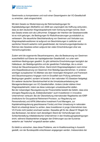 13
Gewinnexits zu kompensieren und noch einen Gesamtgewinn der VC-Gesellschaft
zu erreichen, stark eingeschränkt.
Mit dem Gesetz zur Modernisierung der Rahmenbedingungen für
Kapitalbeteiligungen (MoRaKG) von 2008 war ursprünglich die Hoffnung verbunden,
dass es dem deutschen Wagniskapitalmarkt mehr Schwung bringen könnte. Doch
das Gesetz erwies sich als Luftnummer. Entgegen der Intention der Gesetzesnovelle
ist es nicht gelungen, die Bedingungen für Risikofinanzierungen grundsätzlich zu
verbessern. Die steuerliche Gleichbehandlung von Gewinnen und Verlusten aus
Wagniskapitalinvestitionen ist aufgrund von Beschränkungen in zeitlicher und
sachlicher Hinsicht weiterhin nicht gewährleistet; die Verrechnungsmöglichkeiten im
Rahmen des Gesetzes wirken aufgrund der vielen Einschränkungen eher wie
Verrechnungshürden.
Zudem wird die sogenannte Steuertransparenz, also die Besteuerung von Gewinnen
ausschließlich auf Ebene der kapitalgebenden Gesellschaft, nur unter sehr
restriktiven Bedingungen gewährt. Es gibt zahlreiche Einschränkungen bezüglich der
Haltedauer, der Beteiligungshöhe und der gewährten Freibeträge, die zu einem
Verlust der Steuertransparenz führen. Damit droht Wagniskapitalgebern noch immer
eine Doppelbesteuerung von Gewinnen ihrer Beteiligungsunternehmen. In anderen
wichtigen europäischen VC-Märkten wie dem Vereinigten Königreich und Frankreich
wird Steuertransparenz hingegen nicht im Einzelfall nach Prüfung zahlreicher
Bedingungen gewährt, sondern ist bereits in den nationalen VC-Gesetzen festgelegt.
Ein weiterer deutscher Standortnachteil ist die Umsatzsteuerbelastung der
Managementleistungen von VC-Gesellschaften. Andere Länder stärken ihren
Wagniskapitalmarkt, indem sie diese Leistungen umsatzsteuerfrei stellen.
Bei der notwendigen Neuregulierung der Finanzmärkte besteht die Gefahr, dass eine
strengere Regulierung als „Kollateralschaden“ auch Investitionen in innovative
Unternehmen verteuert. Bei der Überarbeitung internationaler Regelwerke wie IORP
(Institutions for Occupational Retirement Provision, zur Regulierung von
Pensionsfonds) und AIFM (Alternative Investment Fund Managers, zur
Kapitalmarktregulierung geschlossener Fonds) und ihrer Umsetzung im nationalen
Recht ist unbedingt darauf zu achten, dass Investitionen in junge Unternehmen bzw.
VC-Fonds nicht (weiter) erschwert werden. Dasselbe gilt für die „Basel III“-Regeln für
das Bankwesen, bei denen nach derzeitigem Stand der Verhandlungen eine
Schlechterstellung mittelständischer Unternehmen in den Kreditzugangsbedingungen
droht, während Staatsanleihen entgegen den Erfahrungen aus der Eurokrise
weiterhin als "risikofrei" eingestuft werden sollen.
Es bleibt zu wünschen, dass diese Probleme, wie im Koalitionsvertrag in Aussicht
gestellt, von der Bundespolitik entschlossen angegangen werden. Insbesondere der
 