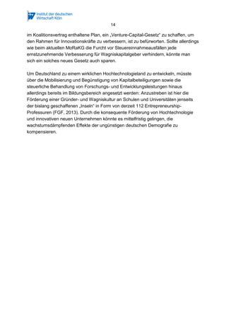 14
im Koalitionsvertrag enthaltene Plan, ein „Venture-Capital-Gesetz“ zu schaffen, um
den Rahmen für Innovationskräfte zu verbessern, ist zu befürworten. Sollte allerdings
wie beim aktuellen MoRaKG die Furcht vor Steuereinnahmeausfällen jede
ernstzunehmende Verbesserung für Wagniskapitalgeber verhindern, könnte man
sich ein solches neues Gesetz auch sparen.
Um Deutschland zu einem wirklichen Hochtechnologieland zu entwickeln, müsste
über die Mobilisierung und Begünstigung von Kapitalbeteiligungen sowie die
steuerliche Behandlung von Forschungs- und Entwicklungsleistungen hinaus
allerdings bereits im Bildungsbereich angesetzt werden: Anzustreben ist hier die
Förderung einer Gründer- und Wagniskultur an Schulen und Universitäten jenseits
der bislang geschaffenen „Inseln“ in Form von derzeit 112 Entrepreneurship-
Professuren (FGF, 2013). Durch die konsequente Förderung von Hochtechnologie
und innovativen neuen Unternehmen könnte es mittelfristig gelingen, die
wachstumsdämpfenden Effekte der ungünstigen deutschen Demografie zu
kompensieren.
 