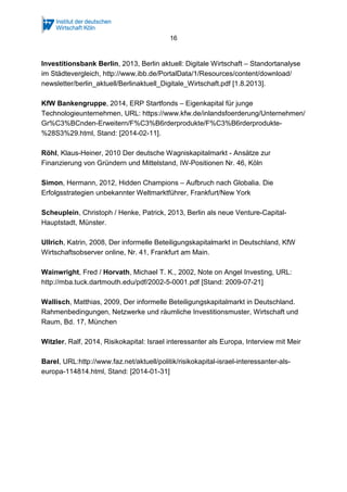 16
Investitionsbank Berlin, 2013, Berlin aktuell: Digitale Wirtschaft – Standortanalyse
im Städtevergleich, http://www.ibb.de/PortalData/1/Resources/content/download/
newsletter/berlin_aktuell/Berlinaktuell_Digitale_Wirtschaft.pdf [1.8.2013].
KfW Bankengruppe, 2014, ERP Startfonds – Eigenkapital für junge
Technologieunternehmen, URL: https://www.kfw.de/inlandsfoerderung/Unternehmen/
Gr%C3%BCnden-Erweitern/F%C3%B6rderprodukte/F%C3%B6rderprodukte-
%28S3%29.html, Stand: [2014-02-11].
Röhl, Klaus-Heiner, 2010 Der deutsche Wagniskapitalmarkt - Ansätze zur
Finanzierung von Gründern und Mittelstand, IW-Positionen Nr. 46, Köln
Simon, Hermann, 2012, Hidden Champions – Aufbruch nach Globalia. Die
Erfolgsstrategien unbekannter Weltmarktführer, Frankfurt/New York
Scheuplein, Christoph / Henke, Patrick, 2013, Berlin als neue Venture-Capital-
Hauptstadt, Münster.
Ullrich, Katrin, 2008, Der informelle Beteiligungskapitalmarkt in Deutschland, KfW
Wirtschaftsobserver online, Nr. 41, Frankfurt am Main.
Wainwright, Fred / Horvath, Michael T. K., 2002, Note on Angel Investing, URL:
http://mba.tuck.dartmouth.edu/pdf/2002-5-0001.pdf [Stand: 2009-07-21]
Wallisch, Matthias, 2009, Der informelle Beteiligungskapitalmarkt in Deutschland.
Rahmenbedingungen, Netzwerke und räumliche Investitionsmuster, Wirtschaft und
Raum, Bd. 17, München
Witzler, Ralf, 2014, Risikokapital: Israel interessanter als Europa, Interview mit Meir
Barel, URL:http://www.faz.net/aktuell/politik/risikokapital-israel-interessanter-als-
europa-114814.html, Stand: [2014-01-31]
 