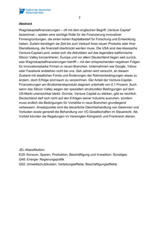 2
Abstract
Wagniskapitalfinanzierungen – oft mit dem englischen Begriff „Venture Capital“
bezeichnet – spielen eine wichtige Rolle für die Finanzierung innovativer
Firmengründungen, die einen hohen Kapitalbedarf für Forschung und Entwicklung
haben. Zudem benötigen sie Zeit bis zum Verkauf ihres neuen Produkts oder ihrer
Dienstleistung, die finanziell überbrückt werden muss. Die USA sind das klassische
Venture-Capital-Land, wobei sich die Aktivitäten auf das legendäre kalifornische
Silicon Valley konzentrieren. Europa und vor allem Deutschland liegen weit zurück,
was Wagniskapitalfinanzierungen betrifft – mit den entsprechenden negativen Folgen
für innovationsstarke Firmen in neuen Branchen. Unternehmen wie Google, Yahoo
oder Facebook entstehen nicht bei uns. Seit Jahren wird versucht, an diesem
Zustand mit staatlichen Fonds und Änderungen der Rahmenbedingungen etwas zu
ändern, doch Erfolge sind kaum zu verzeichnen. Der Anteil der Venture-Capital-
Finanzierungen am Bruttoinlandsprodukt stagniert unterhalb von 0,1 Prozent. Auch
wenn das Silicon Valley wegen der speziellen strukturellen Bedingungen auf dem
US-Markt unerreichbar bleibt: Gründe, Venture Capital zu stärken, gibt es reichlich.
Deutschland darf sich nicht auf den Erfolgen seiner Industrie ausruhen, sondern
muss endlich die Bedingungen für Vorstöße in neue Branchen grundlegend
verbessern. Ansatzpunkte sind die steuerliche Gleichbehandlung von Gewinnen und
Verlusten sowie generell die Behandlung von VC-Gesellschaften im Steuerecht. Als
Vorbild könnten die Regelungen im Vereinigten Königreich und Frankreich dienen.
JEL-Klassifikation:
E29: Konsum, Sparen, Produktion, Beschäftigung und Investition: Sonstiges
Q48: Energie: Regierungspolitik
Q52: Umweltschutzkosten; Verteilungseffekte; Beschäftigungseffekte
 
