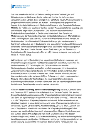 3
Seit das amerikanische Silicon Valley zur erfolgreichsten Technologie- und
Gründerregion der Welt geworden ist – also seit drei bis vier Jahrzehnten –
versuchen andere Länder, diese Erfolge in der Schaffung neuer „Wachstumsstars“ in
jungen Branchen nachzuahmen. Es wurden Technologiestädte gegründet wie
Sophia Antipolis in Südfrankreich, Skolkovo in Russland oder Songdo in Südkorea.
Mit Hilfe der Politik oder staatlicher Banken werden Wagniskapitalfonds aufgelegt wie
der deutsche „High-Tech-Gründerfonds“, und auch am Rechtsrahmen für
Risikokapital wird gearbeitet, in Deutschland etwa durch das „Gesetz zur
Modernisierung der Rahmenbedingungen für Kapitalbeteiligungen“ (MoRaKG) von
2008. Allerdings kann das MoRaKG nur als Rohrkrepierer bezeichnet werden. In
Großbritannien, dem führenden VC-Standort in Europa, gibt es ebenso wie in
Frankreich und anders als in Deutschland eine steuerliche Forschungsförderung und
eine Reihe von Investitionserleichterungen sowie steuerliche Vergünstigungen für
Investoren. Frankreich bietet darüber hinaus Erleichterungen bei Steuern und
Sozialabgaben für junge innovative Firmen (JEI – Jeune entreprise innovante; vgl.
Invest in France, 2010).
Während man sich in Deutschland bei steuerlichen Maßnahmen zugunsten von
Unternehmensgründungen im Hochtechnologiebereich zurückhält, wurde hier mit
bundesweit etwa 200 Technologie- und Gründerzentren ein beinahe
flächendeckendes Angebot geschaffen, um Entrepreneuren (d. h.: innovativen
Jungunternehmern) geeignete Räume für ihr Vorhaben bieten zu können. Der
Branchenfokus hat sich dabei in den letzten Jahren von der Informations- und
Kommunikationstechnik-Hardware (IKT) zu Software und zuletzt zunehmend zur
Nutzung internetbasierter Technologien für neue Geschäftsmodelle sowie
Biotechnologie verschoben. In vielen Kommunen sind die Technologiezentren aber
letztlich reine Gewerbeparks ohne innovativen Anspruch.
Auch im Koalitionsvertrag der neuen Bundesregierung aus CDU/CSU und SPD
von Dezember 2013 steht ein klares Bekenntnis zu Venture-Capital: „Wir werden
Deutschland als Investitionsstandort für Wagniskapital international attraktiv machen
und dafür ein eigenständiges Regelwerk (Venture-Capital-Gesetz) … erlassen, das
u. a. die Tätigkeit von Wagniskapitalgebern verbessert. Außerdem wollen wir es
attraktiver machen, in junge Unternehmen und junge Wachstumsunternehmen zu
investieren.“ (CDU, CSU und SPD, Koalitionsvertrag, 2013, S. 140 f.). Zudem soll
durch Vergabe von Investitionszuschüssen die Wagniskapitalbildung gefördert
werden, wie es aktuell allerdings auch schon geschieht. Das wichtigste Instrument
des Bundes ist der 2005 aufgelegte High-Tech-Gründerfonds (HTG) dessen
Aufstockung (HTG II) bereits 2009 im Koalitionsvertrag der letzten Bundesregierung
beschlossen wurde. Ab Oktober 2011 konnten sich junge Hochtechnologiefirmen um
eine Förderung aus dem HTG II bewerben, das kumulierte Fondsvolumen liegt
 
