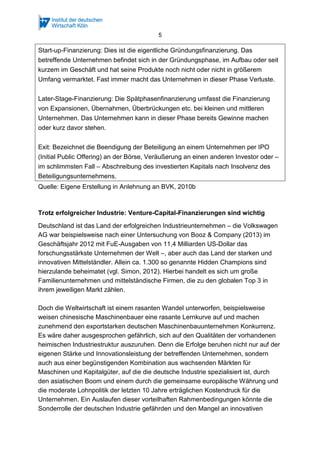 5
Start-up-Finanzierung: Dies ist die eigentliche Gründungsfinanzierung. Das
betreffende Unternehmen befindet sich in der Gründungsphase, im Aufbau oder seit
kurzem im Geschäft und hat seine Produkte noch nicht oder nicht in größerem
Umfang vermarktet. Fast immer macht das Unternehmen in dieser Phase Verluste.
Later-Stage-Finanzierung: Die Spätphasenfinanzierung umfasst die Finanzierung
von Expansionen, Übernahmen, Überbrückungen etc. bei kleinen und mittleren
Unternehmen. Das Unternehmen kann in dieser Phase bereits Gewinne machen
oder kurz davor stehen.
Exit: Bezeichnet die Beendigung der Beteiligung an einem Unternehmen per IPO
(Initial Public Offering) an der Börse, Veräußerung an einen anderen Investor oder –
im schlimmsten Fall – Abschreibung des investierten Kapitals nach Insolvenz des
Beteiligungsunternehmens.
Quelle: Eigene Erstellung in Anlehnung an BVK, 2010b
Trotz erfolgreicher Industrie: Venture-Capital-Finanzierungen sind wichtig
Deutschland ist das Land der erfolgreichen Industrieunternehmen – die Volkswagen
AG war beispielsweise nach einer Untersuchung von Booz & Company (2013) im
Geschäftsjahr 2012 mit FuE-Ausgaben von 11,4 Milliarden US-Dollar das
forschungsstärkste Unternehmen der Welt –, aber auch das Land der starken und
innovativen Mittelständler. Allein ca. 1.300 so genannte Hidden Champions sind
hierzulande beheimatet (vgl. Simon, 2012). Hierbei handelt es sich um große
Familienunternehmen und mittelständische Firmen, die zu den globalen Top 3 in
ihrem jeweiligen Markt zählen.
Doch die Weltwirtschaft ist einem rasanten Wandel unterworfen, beispielsweise
weisen chinesische Maschinenbauer eine rasante Lernkurve auf und machen
zunehmend den exportstarken deutschen Maschinenbauunternehmen Konkurrenz.
Es wäre daher ausgesprochen gefährlich, sich auf den Qualitäten der vorhandenen
heimischen Industriestruktur auszuruhen. Denn die Erfolge beruhen nicht nur auf der
eigenen Stärke und Innovationsleistung der betreffenden Unternehmen, sondern
auch aus einer begünstigenden Kombination aus wachsenden Märkten für
Maschinen und Kapitalgüter, auf die die deutsche Industrie spezialisiert ist, durch
den asiatischen Boom und einem durch die gemeinsame europäische Währung und
die moderate Lohnpolitik der letzten 10 Jahre erträglichen Kostendruck für die
Unternehmen. Ein Auslaufen dieser vorteilhaften Rahmenbedingungen könnte die
Sonderrolle der deutschen Industrie gefährden und den Mangel an innovativen
 