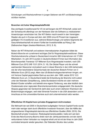 6
Gründungen und Wachstumsfirmen in jungen Sektoren wie IKT und Biotechnologie
sichtbar machen.
Branchen mit hoher Wagniskapitalaffinität
Das wichtigste Investitionsziel für VC ist seit langem die IKT-Wirtschaft, wobei sich
der Schwerpunkt allerdings von der Hardware über die Software zu netzbasierten
Anwendungen verschoben hat. Der IKT-Sektor macht sowohl in den Vereinigten
Staaten als auch in Europa seit dem Jahr 2000 circa 40 Prozent der insgesamt
getätigten VC-Investitionen aus, während Biotechnologie und weitere Segmente der
Gesundheitswirtschaft mit einem Fünftel der Investitionsfälle auf Rang 2 der
Zielbranchen folgen (Axelson/Martinovic, 2013, S. 8).
Neben der IKT-Wirtschaft und weiteren internetbasierten Angeboten bildet die
Biotech-Branche ein zunehmend wichtiges Ziel für Wagniskapitalinvestitionen. Diese
Wachstumsbranche umfasst in Deutschland immerhin 560 Unternehmen mit 17.000
Mitarbeitern. Im Jahr 2013 wurden in deutsche Biotech-Firmen laut Information des
Branchenportals Transkript 127 Millionen Euro Wagniskapital investiert, nach 205
Millionen Euro 2012 (HB 15.01.2014, S. 18). Die Global Player und die schnell
wachsenden Newcomer sind jedoch auch in dieser Branche in den USA beheimatet,
wie der eher bescheidene Gesamtumsatz der deutschen Biotech-Firmen von 3
Milliarden Euro (2012) zeigt. Allein das US-Biotechnologieunternehmen Amgen, ein
mit Venture Capital gegründetes Start-up aus dem Jahr 1980, setzte 2012 12,5
Milliarden Euro um. In Deutschland leidet die Entwicklung der Branche nicht zuletzt
unter der föderalen Zersplitterung. Jedes Bundesland möchte ein oder mehrere
Biotech-Cluster schaffen und betreibt eine eigene Förderung, was aber letztlich dem
Clusteransatz einer regionalen Branchenkonzentration entgegensteht. Die deutsche
Skepsis gegenüber der Gentechnik steht aber auch einem stärkeren Wachstum der
Biotechnologie entgegen, weil viele führende Forscher in die USA abwandern und im
Anschluss an ihre universitäre Karriere auch dort unternehmerisch aktiv werden.
Öffentliches VC-Kapital kann privates Engagement nicht ersetzen
Die Mehrzahl der seit 2005 in Deutschland aufgelegten Venture-Capital-Fonds wurde
mehr oder weniger stark durch öffentliche Investoren finanziert, über die Hälfte des
eingeworbenen Wagniskapital stammte aus öffentlichen Quellen (Röhl, 2010). Die
Bereitschaft privater Investoren, Risikokapital bereitzustellen, hatte sich seit dem
Ende des New-Economy-Booms direkt nach der Jahrtausendwende und den damit
verbundenen hohen Verlusten nur marginal erholt und ist mit der Krise im Jahr 2009
zumindest temporär wieder gesunken. Der föderalen Struktur des Landes
 