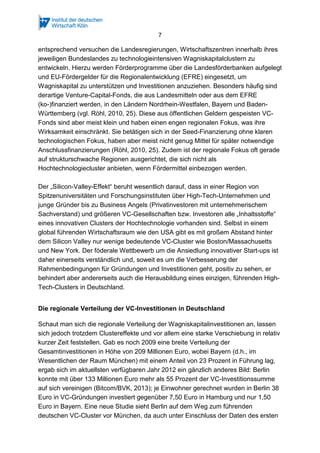 7
entsprechend versuchen die Landesregierungen, Wirtschaftszentren innerhalb ihres
jeweiligen Bundeslandes zu technologieintensiven Wagniskapitalclustern zu
entwickeln. Hierzu werden Förderprogramme über die Landesförderbanken aufgelegt
und EU-Fördergelder für die Regionalentwicklung (EFRE) eingesetzt, um
Wagniskapital zu unterstützen und Investitionen anzuziehen. Besonders häufig sind
derartige Venture-Capital-Fonds, die aus Landesmitteln oder aus dem EFRE
(ko-)finanziert werden, in den Ländern Nordrhein-Westfalen, Bayern und Baden-
Württemberg (vgl. Röhl, 2010, 25). Diese aus öffentlichen Geldern gespeisten VC-
Fonds sind aber meist klein und haben einen engen regionalen Fokus, was ihre
Wirksamkeit einschränkt. Sie betätigen sich in der Seed-Finanzierung ohne klaren
technologischen Fokus, haben aber meist nicht genug Mittel für später notwendige
Anschlussfinanzierungen (Röhl, 2010, 25). Zudem ist der regionale Fokus oft gerade
auf strukturschwache Regionen ausgerichtet, die sich nicht als
Hochtechnologiecluster anbieten, wenn Fördermittel einbezogen werden.
Der „Silicon-Valley-Effekt“ beruht wesentlich darauf, dass in einer Region von
Spitzenuniversitäten und Forschungsinstituten über High-Tech-Unternehmen und
junge Gründer bis zu Business Angels (Privatinvestoren mit unternehmerischem
Sachverstand) und größeren VC-Gesellschaften bzw. Investoren alle „Inhaltsstoffe“
eines innovativen Clusters der Hochtechnologie vorhanden sind. Selbst in einem
global führenden Wirtschaftsraum wie den USA gibt es mit großem Abstand hinter
dem Silicon Valley nur wenige bedeutende VC-Cluster wie Boston/Massachusetts
und New York. Der föderale Wettbewerb um die Ansiedlung innovativer Start-ups ist
daher einerseits verständlich und, soweit es um die Verbesserung der
Rahmenbedingungen für Gründungen und Investitionen geht, positiv zu sehen, er
behindert aber andererseits auch die Herausbildung eines einzigen, führenden High-
Tech-Clusters in Deutschland.
Die regionale Verteilung der VC-Investitionen in Deutschland
Schaut man sich die regionale Verteilung der Wagniskapitalinvestitionen an, lassen
sich jedoch trotzdem Clustereffekte und vor allem eine starke Verschiebung in relativ
kurzer Zeit feststellen. Gab es noch 2009 eine breite Verteilung der
Gesamtinvestitionen in Höhe von 209 Millionen Euro, wobei Bayern (d.h., im
Wesentlichen der Raum München) mit einem Anteil von 23 Prozent in Führung lag,
ergab sich im aktuellsten verfügbaren Jahr 2012 ein gänzlich anderes Bild: Berlin
konnte mit über 133 Millionen Euro mehr als 55 Prozent der VC-Investitionssumme
auf sich vereinigen (Bitcom/BVK, 2013); je Einwohner gerechnet wurden in Berlin 38
Euro in VC-Gründungen investiert gegenüber 7,50 Euro in Hamburg und nur 1,50
Euro in Bayern. Eine neue Studie sieht Berlin auf dem Weg zum führenden
deutschen VC-Cluster vor München, da auch unter Einschluss der Daten des ersten
 