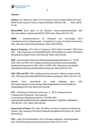 15
Literatur
Axelson, Ulf / Martinovic, Milan, 2013, European Venture Capital: Myths and Facts,
British Private Equity & Venture Capital Association (BVCA), URL: … , Stand: [2014-
01-04]
Bitcom/BVK, 2013, Berlin ist die deutsche Venture-Capital-Hauptstadt, URL:
http://www.bitkom.org/de/presse/30739_76015.aspx, Stand: [2014-01-30].
BMWi – Bundesministerium für Wirtschaft und Technologie, 2013,
Investitionszuschuss Wagniskapital – Investitionen in junge innovative Unternehmen,
URL: http://www.exist.de/wagniskapital/, Stand: [2013-08-06].
Booz & Company, 2013, Booz & Company’s 2013 Global Innovation 1000 Study,
URL: http://www.booz.com/media/file/BoozCo_2013-Global-Innovation-1000-Study-
Navigating-the-Digital-Future_Fact-Pack.pdf, Stand: [2014-02-05].
BVK – Bundesverband Deutscher Beteiligungskapitalgesellschaften e.V., 2010b
CDU, CSU und SPD, 2013, Koalitionsvertrag: Deutschlands Zukunft gestalten,
Koalitionsvertrag zwischen CDU, CSU und SPD, URL: https://www.cdu.de/sites/
default/files/media/dokumente/koalitionsvertrag.pdf, Stand: [2014-01-07].
CDU, CSU und FDP, 2009, Koalitionsvertrag: Wachstum. Bildung. Zusammenhalt,
URL: http://www.fdp.de/files/565/091024-koalitionsvertrag.pdf, Stand: [2014-01-12].
Deloitte, 2013, International tax: Israel Highlights 2013, URL:
http://www2.deloitte.com/content/dam/Deloitte/global/Documents/Tax/dttl-tax-
israelhighlights-2013.pdf, Stand: [2014-02-04].
FGF – Förderkreis Gründungs-Forschung e. V., 2013, Entrepreneurship-
Professuren/E-Professoren, http://www.fgf-
ev.de/structure_default/main.asp?G=111327&A=1&S=
b44bbJE43R2r3q92WVEH05LA51v6B90GUWGQ9px172g9t7&N=136904&ID=-
1&P=&O=&L=1031, Stand: [2014-02-04].
Government of Israel, 2013, New Tax Reform for New Immigrants and Returning
Citizens, http://israel.gov.il/FirstGov/TopNavEng/PageReturnHomeEng.htm, Stand:
[2014-02-04].
HTG – High-Tech-Gründerfonds, 2014, Innovation realisieren, Zukunft gestalten,
URL: http://www.high-tech-gruenderfonds.de/, Stand: [2014-01-21].
 