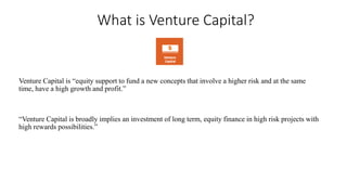 What is Venture Capital? 
Venture Capital is “equity support to fund a new concepts that involve a higher risk and at the same 
time, have a high growth and profit.” 
“Venture Capital is broadly implies an investment of long term, equity finance in high risk projects with 
high rewards possibilities.” 
 