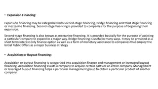 • Expansion Financing: 
Expansion financing may be categorized into second-stage financing, bridge financing and third stage financing 
or mezzanine financing. Second-stage financing is provided to companies for the purpose of beginning their 
expansion. 
Second-stage financing is also known as mezzanine financing. It is provided basically for the purpose of assisting 
a particular company to expand in a major way. Bridge financing is useful in many ways. It may be provided as a 
short term interest only finance option as well as a form of monetary assistance to companies that employ the 
Initial Public Offers as a major business strategy 
• Acquisition or Buyout Financing: 
Acquisition or buyout financing is categorized into acquisition finance and management or leveraged buyout 
financing. Acquisition financing assists a company to acquire certain parts or an entire company. Management 
or leveraged buyout financing helps a particular management group to obtain a particular product of another 
company. 
 