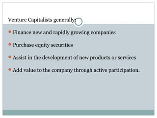 Venture Capitalists generally: 
Finance new and rapidly growing companies 
Purchase equity securities 
Assist in the development of new products or services 
Add value to the company through active participation. 
 
