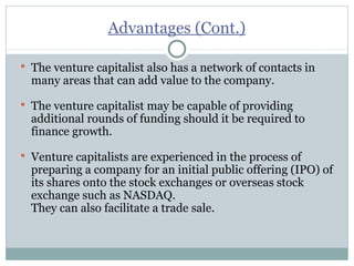 Advantages (Cont.) 
 The venture capitalist also has a network of contacts in 
many areas that can add value to the company. 
 The venture capitalist may be capable of providing 
additional rounds of funding should it be required to 
finance growth. 
 Venture capitalists are experienced in the process of 
preparing a company for an initial public offering (IPO) of 
its shares onto the stock exchanges or overseas stock 
exchange such as NASDAQ. 
They can also facilitate a trade sale. 
 