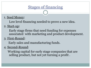 Stages of financing 
1. Seed Money: 
Low level financing needed to prove a new idea. 
2. Start-up: 
Early stage firms that need funding for expenses 
associated with marketing and product development. 
3. First-Round: 
Early sales and manufacturing funds. 
4. Second-Round: 
Working capital for early stage companies that are 
selling product, but not yet turning a profit . 
 