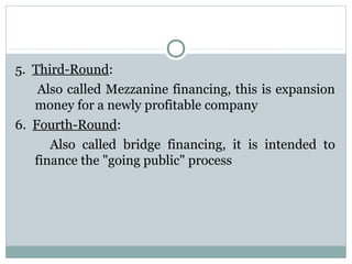 5. Third-Round: 
Also called Mezzanine financing, this is expansion 
money for a newly profitable company 
6. Fourth-Round: 
Also called bridge financing, it is intended to 
finance the "going public" process 
 