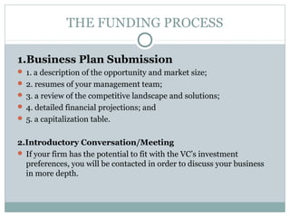 THE FUNDING PROCESS 
1.Business Plan Submission 
 1. a description of the opportunity and market size; 
 2. resumes of your management team; 
 3. a review of the competitive landscape and solutions; 
 4. detailed financial projections; and 
 5. a capitalization table. 
2.Introductory Conversation/Meeting 
 If your firm has the potential to fit with the VC’s investment 
preferences, you will be contacted in order to discuss your business 
in more depth. 
 