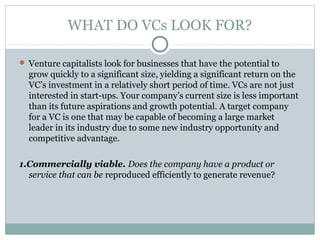 WHAT DO VCs LOOK FOR? 
 Venture capitalists look for businesses that have the potential to 
grow quickly to a significant size, yielding a significant return on the 
VC’s investment in a relatively short period of time. VCs are not just 
interested in start-ups. Your company’s current size is less important 
than its future aspirations and growth potential. A target company 
for a VC is one that may be capable of becoming a large market 
leader in its industry due to some new industry opportunity and 
competitive advantage. 
1.Commercially viable. Does the company have a product or 
service that can be reproduced efficiently to generate revenue? 
 