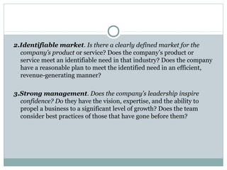 2.Identifiable market. Is there a clearly defined market for the 
company’s product or service? Does the company’s product or 
service meet an identifiable need in that industry? Does the company 
have a reasonable plan to meet the identified need in an efficient, 
revenue-generating manner? 
3.Strong management. Does the company’s leadership inspire 
confidence? Do they have the vision, expertise, and the ability to 
propel a business to a significant level of growth? Does the team 
consider best practices of those that have gone before them? 
 