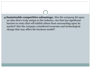 4.Sustainable competitive advantage. Has the company hit upon 
an idea that’s truly unique to the industry, one that has significant 
barriers to entry that will inhibit others from encroaching upon its 
market? Has the company considered economic and technological 
change that may affect the business model? 
 
