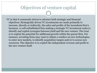 Objectives of venture capital 
VC in that it commonly strives to advance both strategic and financial 
objectives. Strategically driven VC investments are made primarily to 
increase, directly or indirectly, the sales and profits of the incumbent firm’s 
business. A well esthablished firm making a strategic VC investment seeks to 
identify and exploit synergies between itself and the new venture. The Goal 
is to exploit the potential for additional growth within the parent firm. For 
instance, investing firms may want to obtain a window on new technologies, 
to enter new markets, to identify acquisition targets and/or to access new 
resources. The objective is to exploit the independent revenue and profit in 
the new venture itself. 
 