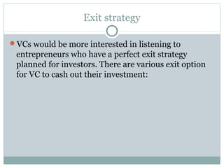 Exit strategy 
VCs would be more interested in listening to 
entrepreneurs who have a perfect exit strategy 
planned for investors. There are various exit option 
for VC to cash out their investment: 
 