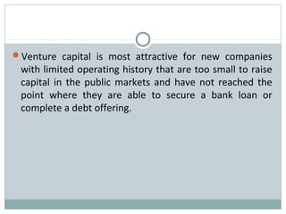 Venture capital is most attractive for new companies 
with limited operating history that are too small to raise 
capital in the public markets and have not reached the 
point where they are able to secure a bank loan or 
complete a debt offering. 
 
