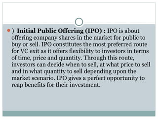 ) Initial Public Offering (IPO) : IPO is about 
offering company shares in the market for public to 
buy or sell. IPO constitutes the most preferred route 
for VC exit as it offers flexibility to investors in terms 
of time, price and quantity. Through this route, 
investors can decide when to sell, at what price to sell 
and in what quantity to sell depending upon the 
market scenario. IPO gives a perfect opportunity to 
reap benefits for their investment. 
 