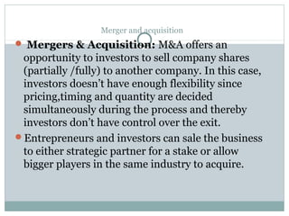 Merger and acquisition 
 Mergers & Acquisition: M&A offers an 
opportunity to investors to sell company shares 
(partially /fully) to another company. In this case, 
investors doesn’t have enough flexibility since 
pricing,timing and quantity are decided 
simultaneously during the process and thereby 
investors don’t have control over the exit. 
Entrepreneurs and investors can sale the business 
to either strategic partner for a stake or allow 
bigger players in the same industry to acquire. 
 