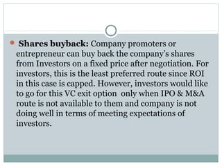  Shares buyback: Company promoters or 
entrepreneur can buy back the company’s shares 
from Investors on a fixed price after negotiation. For 
investors, this is the least preferred route since ROI 
in this case is capped. However, investors would like 
to go for this VC exit option only when IPO & M&A 
route is not available to them and company is not 
doing well in terms of meeting expectations of 
investors. 
 