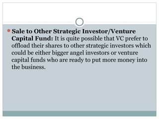 Sale to Other Strategic Investor/Venture 
Capital Fund: It is quite possible that VC prefer to 
offload their shares to other strategic investors which 
could be either bigger angel investors or venture 
capital funds who are ready to put more money into 
the business. 
 
