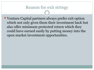 Reason for exit strtegy 
Venture Capital partners always prefer exit option 
which not only gives them their investment back but 
also offer minimum protected return which they 
could have earned easily by putting money into the 
open market investment opportunities. 
 