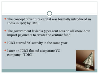 The concept of venture capital was formally introduced in 
India in 1987 by IDBI. 
The government levied a 5 per cent cess on all know-how 
import payments to create the venture fund. 
ICICI started VC activity in the same year 
Later on ICICI floated a separate VC 
company - TDICI 
 